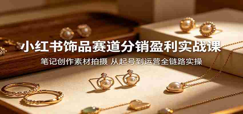 小红书饰品赛道分销盈利实战课：笔记创作素材拍摄，从起号到运营全链路实操-创业云网赚项目