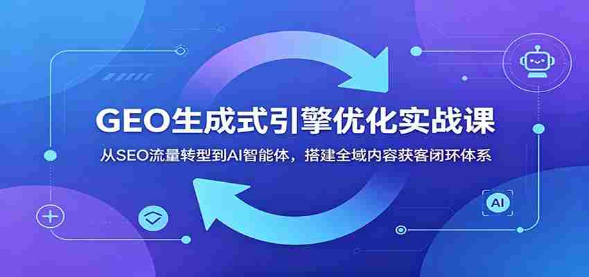 GEO生成式引擎优化实战课：从SEO流量转型到AI智能体，搭建全域内容获客闭环体系-创业云网赚项目